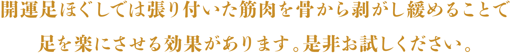 開運足ほぐしでは張り付いた筋肉を骨から剥がし緩めることで
足を楽にさせる効果があります。是非お試しください。