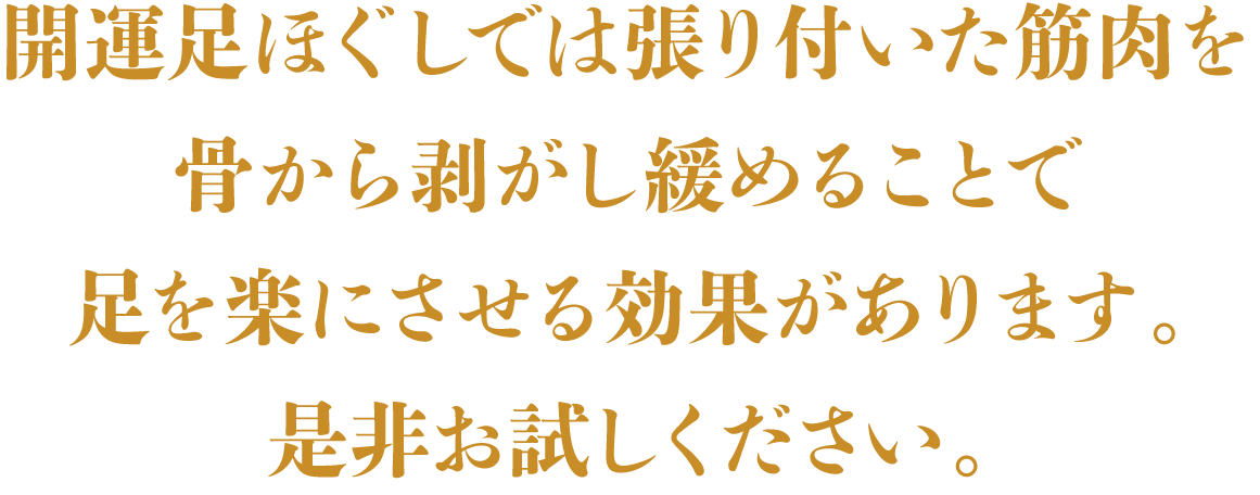 開運足ほぐしでは張り付いた筋肉を骨から剥がし緩めることで
足を楽にさせる効果があります。是非お試しください。